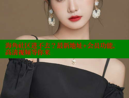 海角社区进不去？最新地址+会员功能，高清视频等你来
