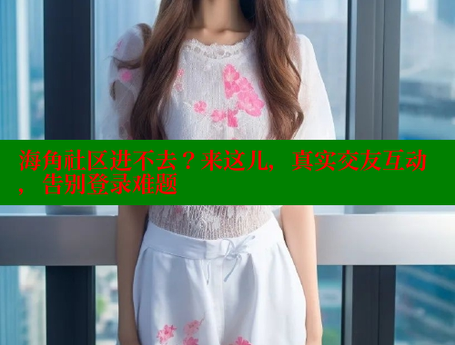 海角社区进不去？来这儿，真实交友互动，告别登录难题