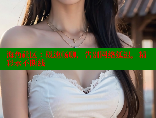 海角社区：极速畅聊，告别网络延迟，精彩永不断线 海角社区披风封神妈妈稿件 第2张