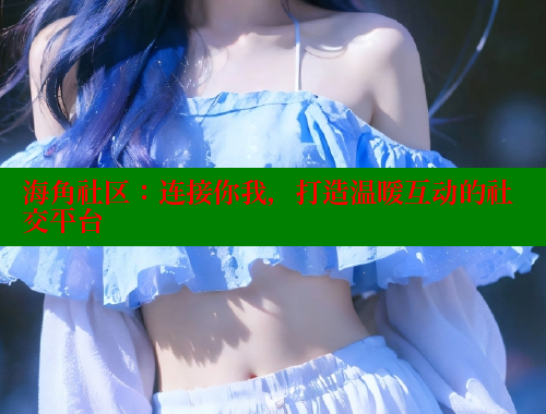 海角社区：连接你我，打造温暖互动的社交平台 海角社区披风封神妈妈稿件 第1张
