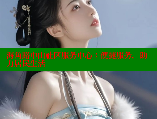 海角路中山社区服务中心：便捷服务，助力居民生活