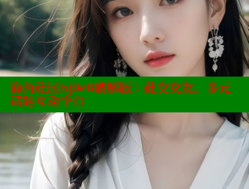 海角社区hj9e6破解版：社交交友、多元话题互动平台 海角社区披风封神妈妈稿件 第2张