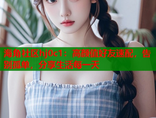 海角社区hj0c1：高颜值好友速配，告别孤单，分享生活每一天  第2张
