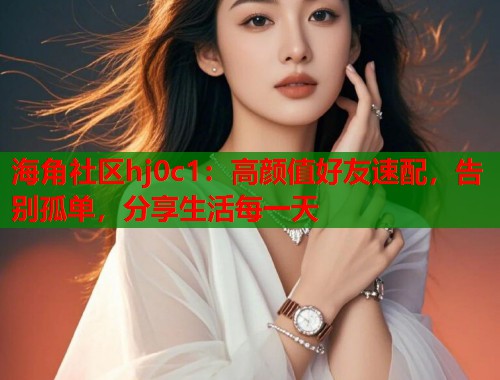 海角社区hj0c1：高颜值好友速配，告别孤单，分享生活每一天