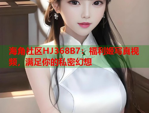 海角社区HJ368B7：福利姬写真视频，满足你的私密幻想