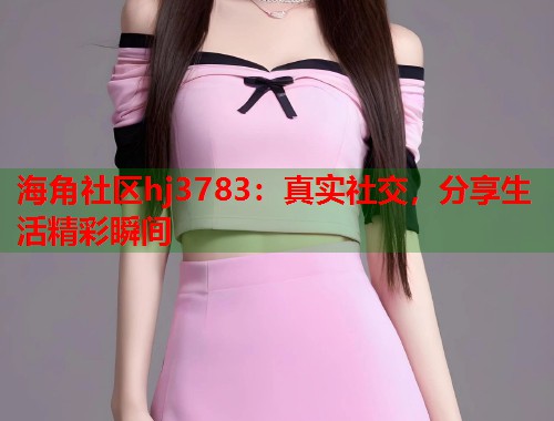 海角社区hj3783：真实社交，分享生活精彩瞬间