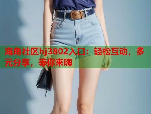 海角社区hj3802入口：轻松互动，多元分享，等你来嗨