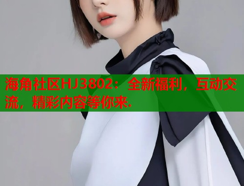 海角社区HJ3802：全新福利，互动交流，精彩内容等你来.