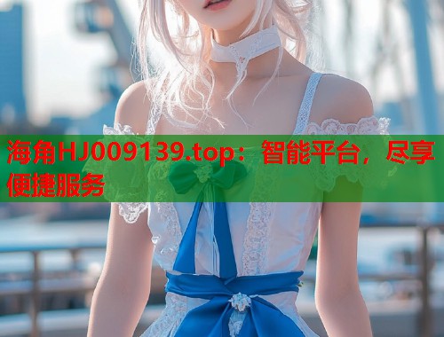 海角HJ009139.top：智能平台，尽享便捷服务  第2张