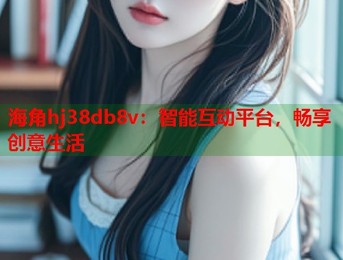 海角hj38db8v：智能互动平台，畅享创意生活
