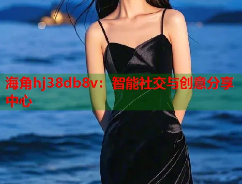 海角hj38db8v：智能社交与创意分享中心