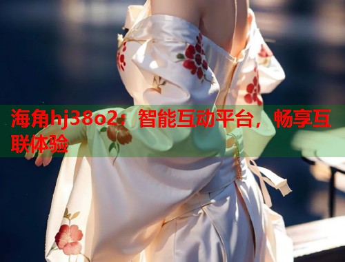 海角hj38o2：智能互动平台，畅享互联体验  第2张
