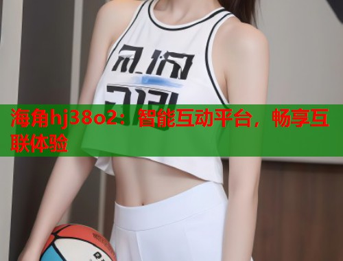 海角hj38o2：智能互动平台，畅享互联体验