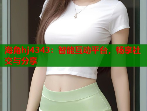 海角hj4343：智能互动平台，畅享社交与分享