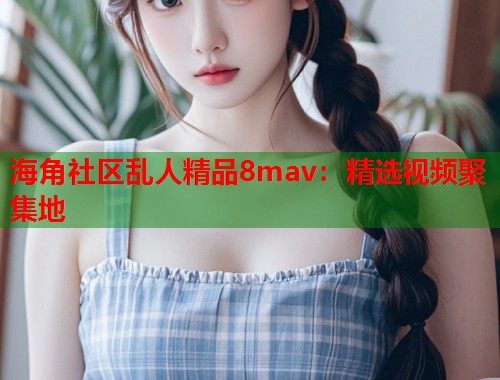 海角社区乱人精品8mav：精选视频聚集地