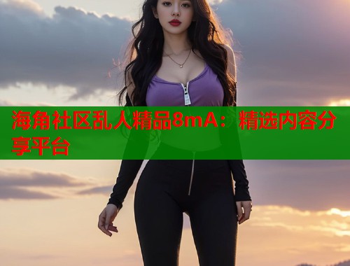 海角社区乱人精品8mA：精选内容分享平台