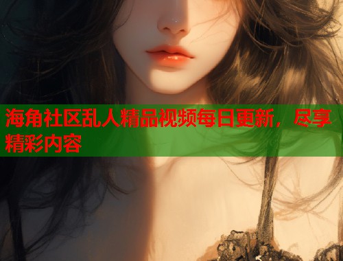 海角社区乱人精品视频每日更新，尽享精彩内容