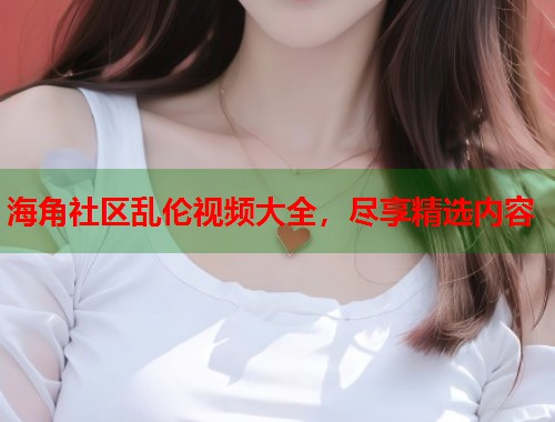 海角社区乱伦视频大全，尽享精选内容