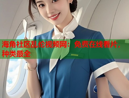 海角社区乱伦视频网：免费在线看片，种类最全