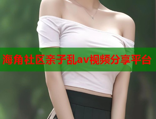海角社区亲子乱av视频分享平台
