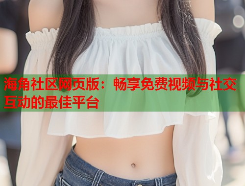 海角社区网页版：畅享免费视频与社交互动的最佳平台