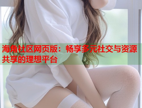 海角社区网页版：畅享多元社交与资源共享的理想平台