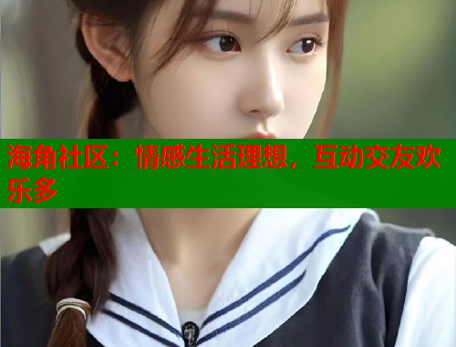 海角社区：情感生活理想，互动交友欢乐多