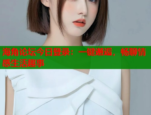 海角论坛今日登录：一键邂逅，畅聊情感生活趣事