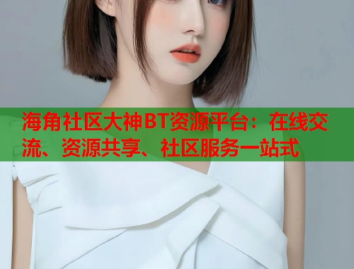 海角社区大神BT资源平台：在线交流、资源共享、社区服务一站式