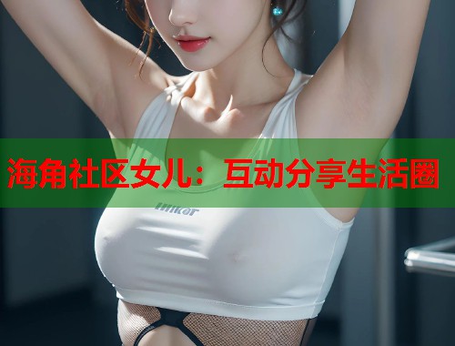 海角社区女儿：互动分享生活圈  第2张