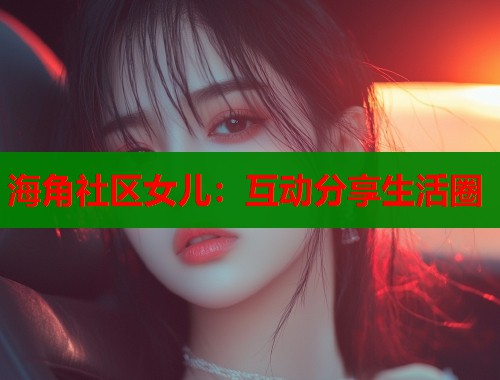 海角社区女儿：互动分享生活圈