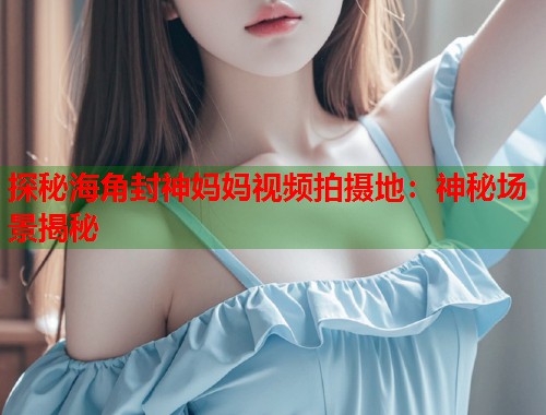 探秘海角封神妈妈视频拍摄地：神秘场景揭秘  第2张
