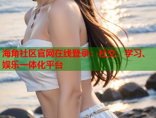 海角社区官网在线登录：社交、学习、娱乐一体化平台