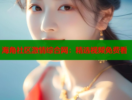 海角社区激情综合网：精选视频免费看  第1张