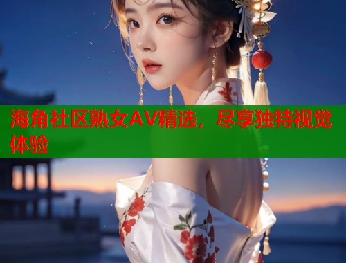 海角社区熟女AV精选，尽享独特视觉体验
