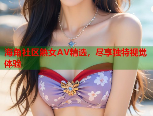 海角社区熟女AV精选，尽享独特视觉体验  第2张