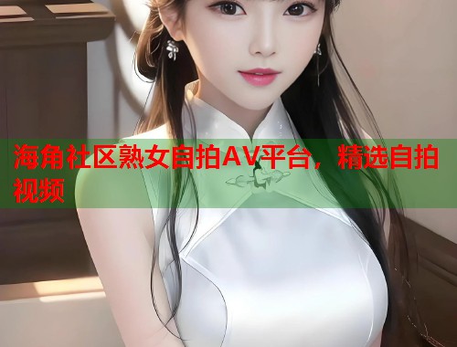 海角社区熟女自拍AV平台，精选自拍视频  第2张