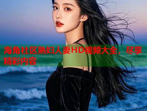 海角社区熟妇人妻HD视频大全，尽享精彩内容