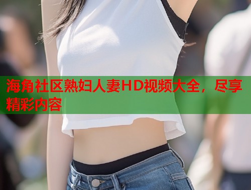 海角社区熟妇人妻HD视频大全，尽享精彩内容  第2张