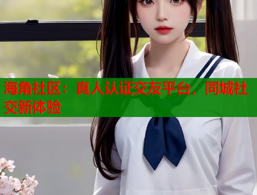 海角社区：真人认证交友平台，同城社交新体验