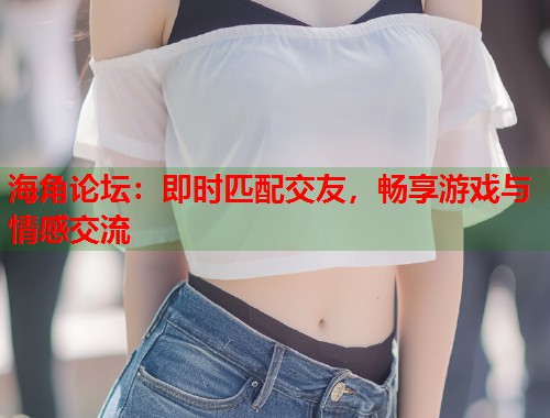 海角论坛：即时匹配交友，畅享游戏与情感交流