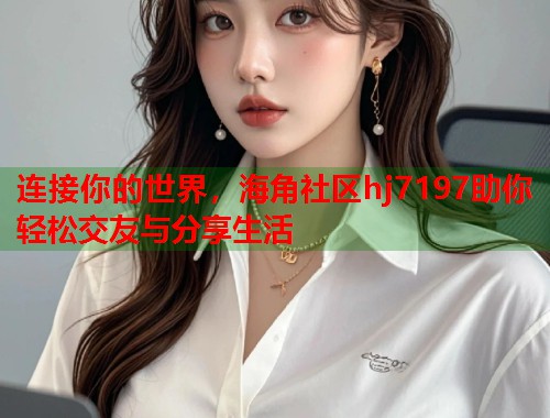 连接你的世界，海角社区hj7197助你轻松交友与分享生活