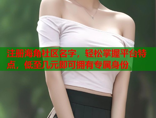 注册海角社区名字，轻松掌握平台特点，低至几元即可拥有专属身份