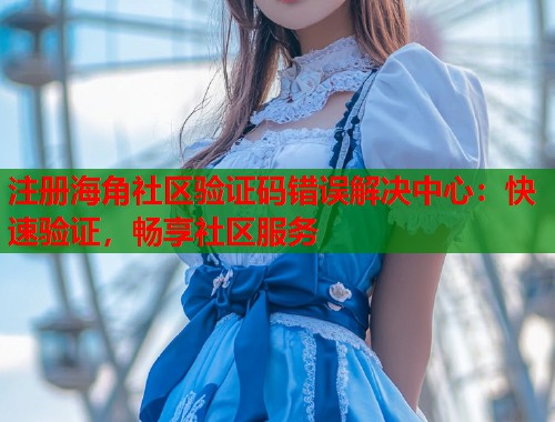 注册海角社区验证码错误解决中心：快速验证，畅享社区服务