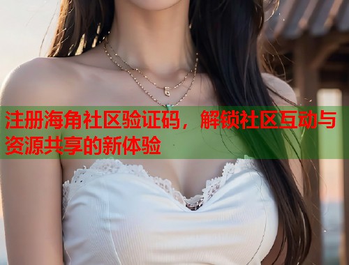 注册海角社区验证码，解锁社区互动与资源共享的新体验