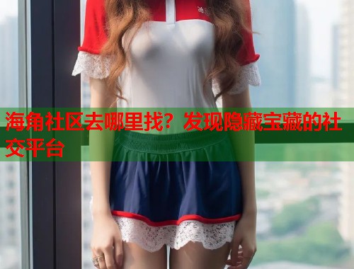 海角社区去哪里找？发现隐藏宝藏的社交平台