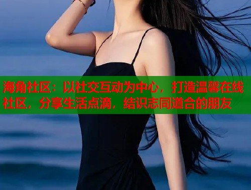 海角社区：以社交互动为中心，打造温馨在线社区，分享生活点滴，结识志同道合的朋友