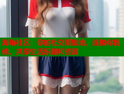 海角社区：你的社交聚集地，连接你我他，共享生活乐趣和资源  第1张
