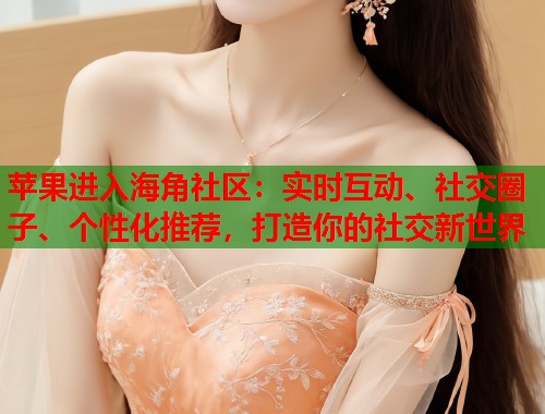 苹果进入海角社区：实时互动、社交圈子、个性化推荐，打造你的社交新世界