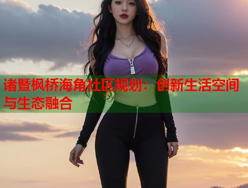 诸暨枫桥海角社区规划：创新生活空间与生态融合  第1张